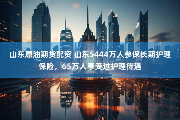 山东原油期货配资 山东5444万人参保长期护理保险，65万人享受过护理待遇