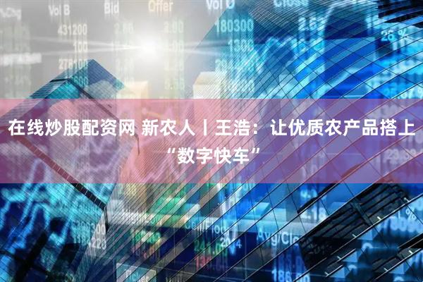 在线炒股配资网 新农人丨王浩：让优质农产品搭上“数字快车”