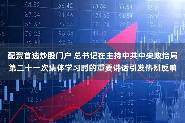 配资首选炒股门户 总书记在主持中共中央政治局第二十一次集体学习时的重要讲话引发热烈反响