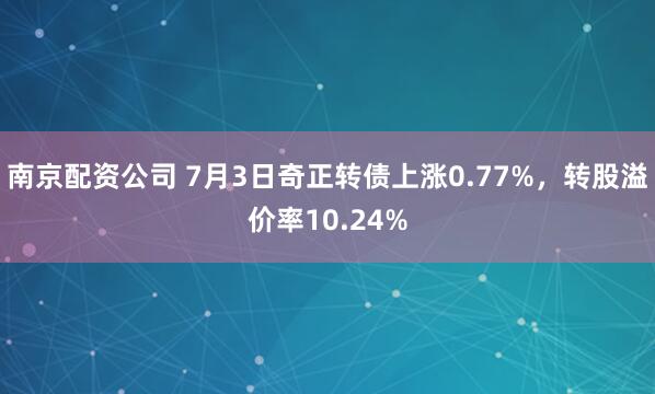 南京配资公司 7月3日奇正转债上涨0.77%，转股溢价率10.24%