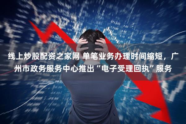 线上炒股配资之家网 单笔业务办理时间缩短，广州市政务服务中心推出“电子受理回执”服务