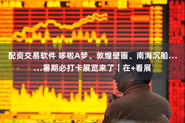 配资交易软件 哆啦A梦、敦煌壁画、南海沉船……暑期必打卡展览来了｜在+看展