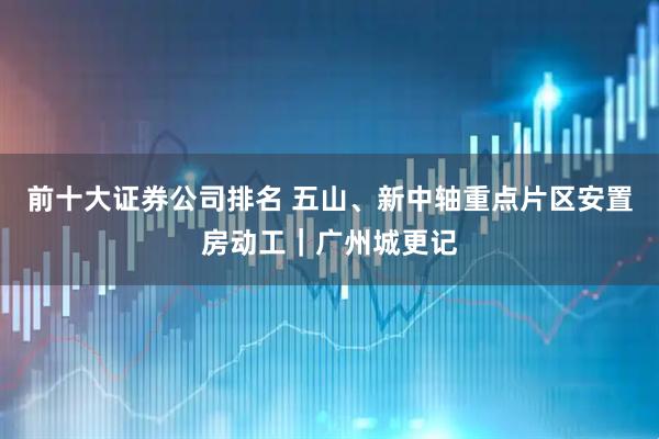 前十大证券公司排名 五山、新中轴重点片区安置房动工｜广州城更记