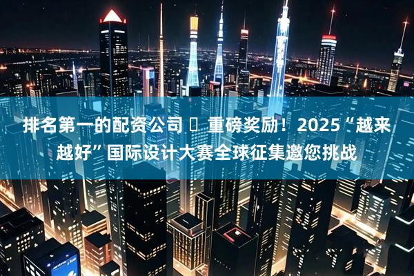 排名第一的配资公司 ​重磅奖励！2025“越来越好”国际设计大赛全球征集邀您挑战