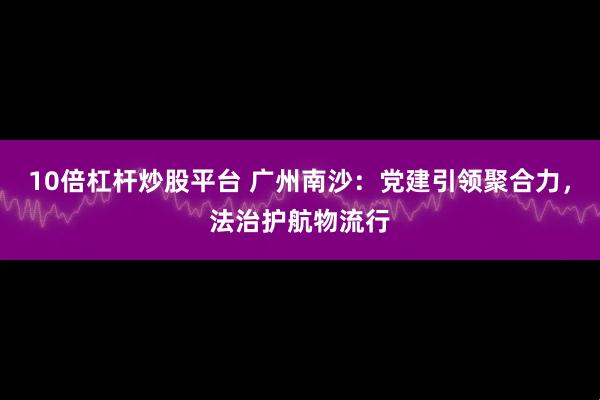 10倍杠杆炒股平台 广州南沙：党建引领聚合力，法治护航物流行
