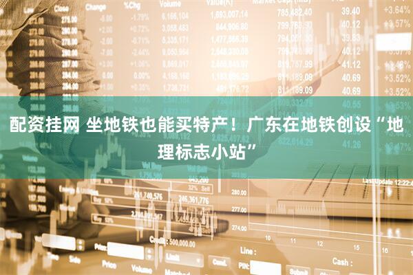 配资挂网 坐地铁也能买特产！广东在地铁创设“地理标志小站”