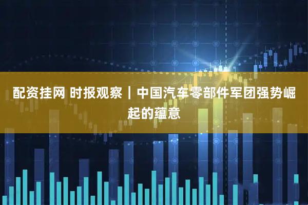 配资挂网 时报观察｜中国汽车零部件军团强势崛起的蕴意