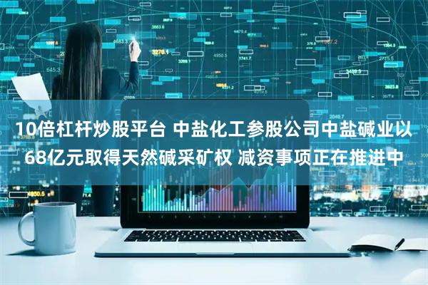 10倍杠杆炒股平台 中盐化工参股公司中盐碱业以68亿元取得天然碱采矿权 减资事项正在推进中