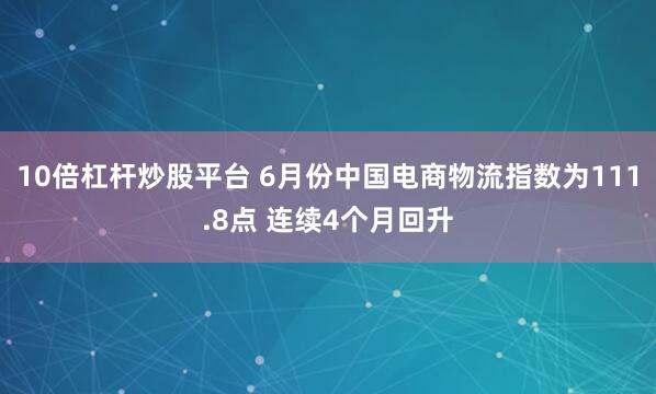 10倍杠杆炒股平台 6月份中国电商物流指数为111.8点 连续4个月回升