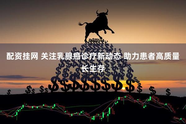 配资挂网 关注乳腺癌诊疗新动态 助力患者高质量长生存