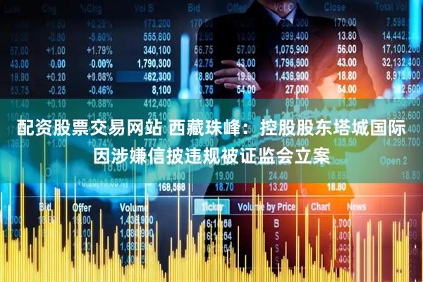 配资股票交易网站 西藏珠峰：控股股东塔城国际因涉嫌信披违规被证监会立案