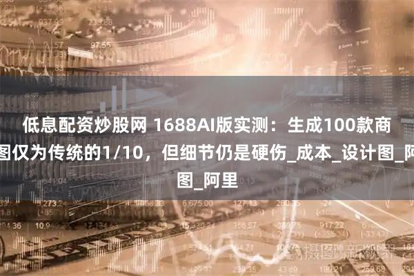 低息配资炒股网 1688AI版实测：生成100款商品图仅为传统的1/10，但细节仍是硬伤_成本_设计图_阿里