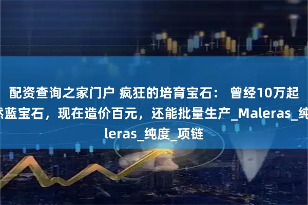 配资查询之家门户 疯狂的培育宝石： 曾经10万起拍的天然蓝宝石，现在造价百元，还能批量生产_Maleras_纯度_项链