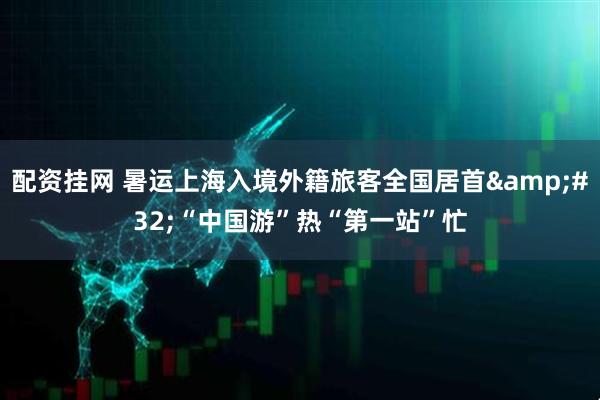 配资挂网 暑运上海入境外籍旅客全国居首&#32;“中国游”热“第一站”忙
