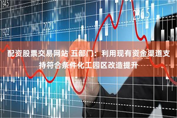 配资股票交易网站 五部门：利用现有资金渠道支持符合条件化工园区改造提升