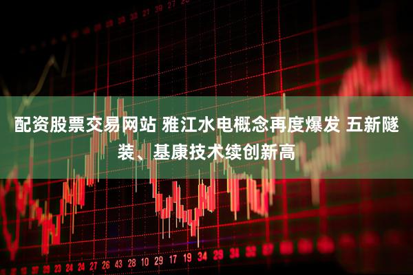 配资股票交易网站 雅江水电概念再度爆发 五新隧装、基康技术续创新高