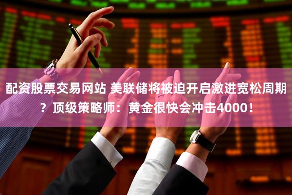 配资股票交易网站 美联储将被迫开启激进宽松周期？顶级策略师：黄金很快会冲击4000！