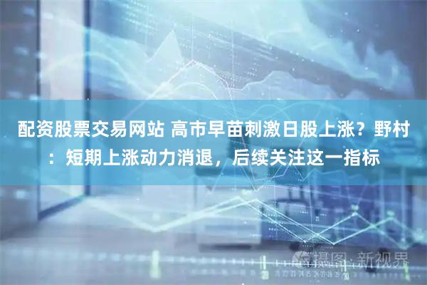 配资股票交易网站 高市早苗刺激日股上涨？野村：短期上涨动力消退，后续关注这一指标